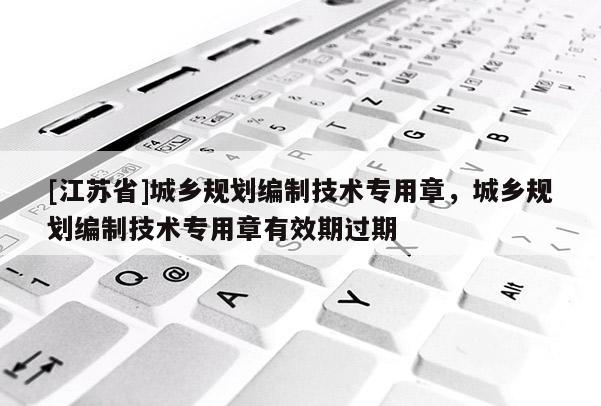 [江蘇省]城鄉規劃編制技術專用章，城鄉規劃編制技術專用章有效期過期