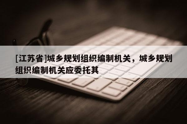 [江蘇省]城鄉規劃組織編制機關，城鄉規劃組織編制機關應委托其