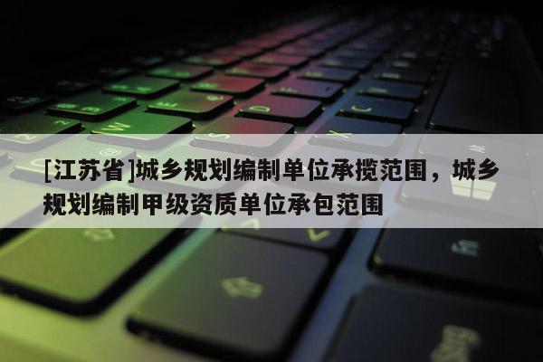 [江蘇省]城鄉規劃編制單位承攬范圍，城鄉規劃編制甲級資質單位承包范圍