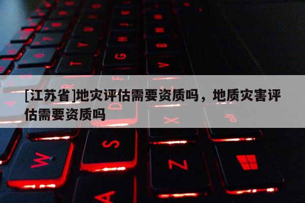 [江蘇省]地災評估需要資質嗎，地質災害評估需要資質嗎