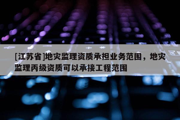 [江蘇省]地災監理資質承擔業務范圍，地災監理丙級資質可以承接工程范圍