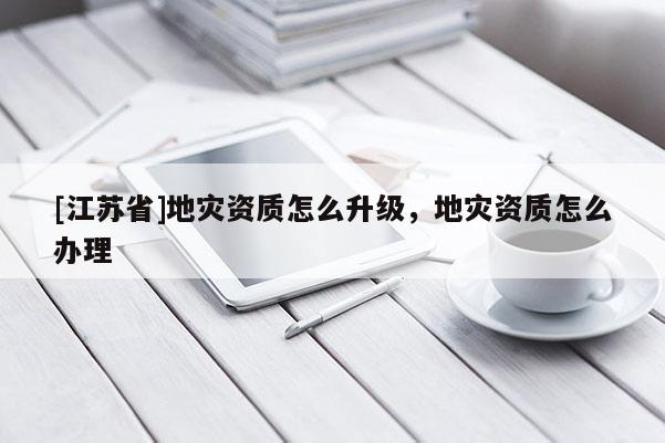[江蘇省]地災(zāi)資質(zhì)怎么升級(jí)，地災(zāi)資質(zhì)怎么辦理