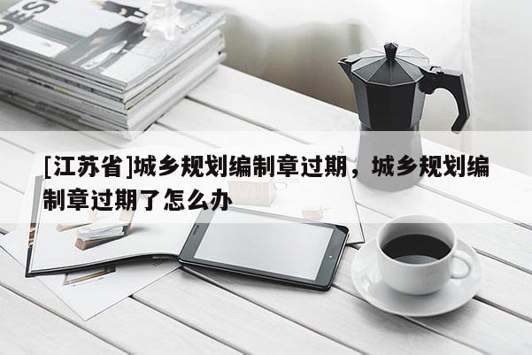 [江蘇省]城鄉規劃編制章過期，城鄉規劃編制章過期了怎么辦