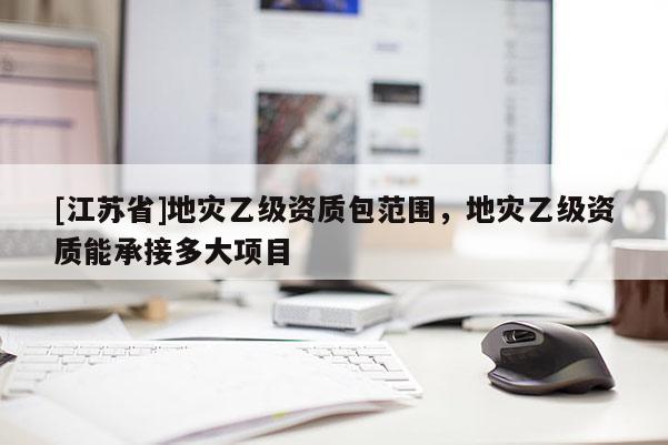 [江蘇省]地災乙級資質包范圍，地災乙級資質能承接多大項目