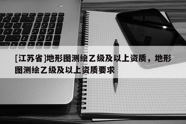 [江蘇省]地形圖測繪乙級及以上資質，地形圖測繪乙級及以上資質要求