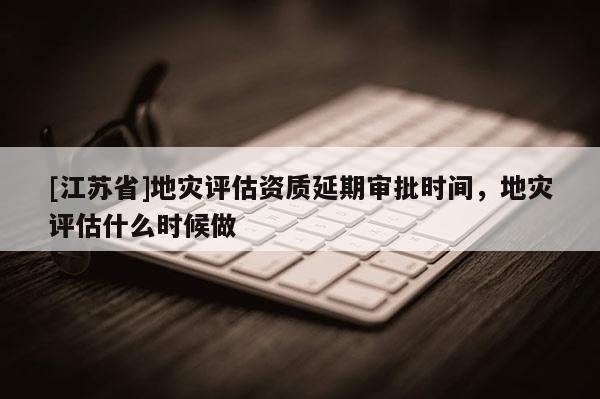 [江蘇省]地災評估資質延期審批時間，地災評估什么時候做