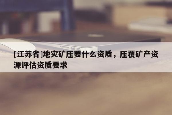 [江蘇省]地災礦壓要什么資質，壓覆礦產資源評估資質要求