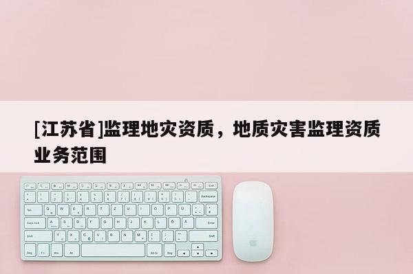 [江蘇省]監理地災資質，地質災害監理資質業務范圍