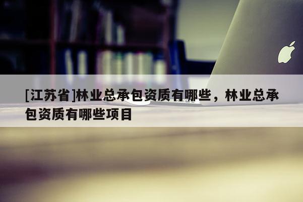 [江蘇省]林業(yè)總承包資質(zhì)有哪些，林業(yè)總承包資質(zhì)有哪些項(xiàng)目