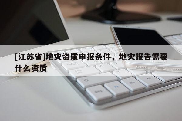 [江蘇省]地災(zāi)資質(zhì)申報條件，地災(zāi)報告需要什么資質(zhì)
