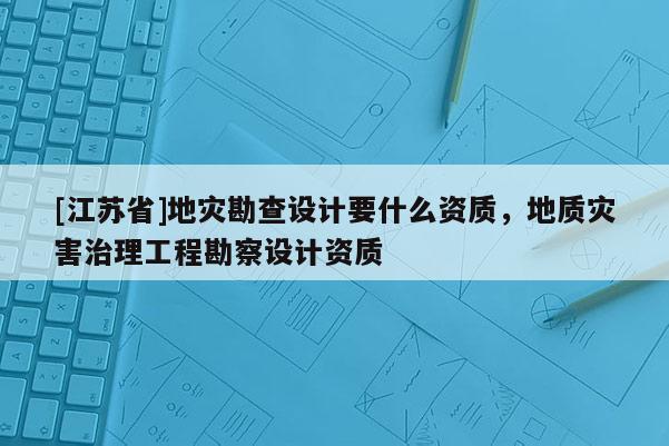 [江蘇省]地災勘查設計要什么資質，地質災害治理工程勘察設計資質