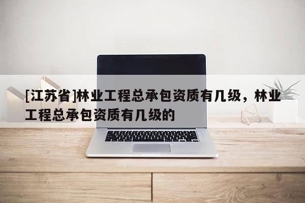 [江蘇省]林業(yè)工程總承包資質(zhì)有幾級，林業(yè)工程總承包資質(zhì)有幾級的