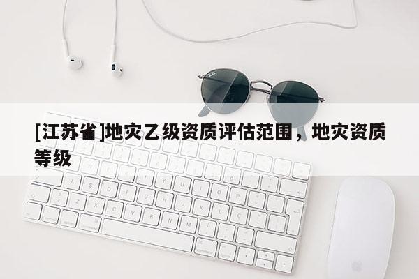 [江蘇省]地災乙級資質評估范圍，地災資質等級