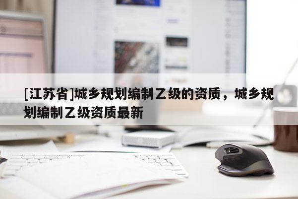 [江蘇省]城鄉(xiāng)規(guī)劃編制乙級的資質(zhì)，城鄉(xiāng)規(guī)劃編制乙級資質(zhì)最新