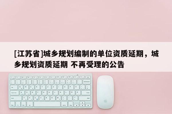 [江蘇省]城鄉規劃編制的單位資質延期，城鄉規劃資質延期 不再受理的公告