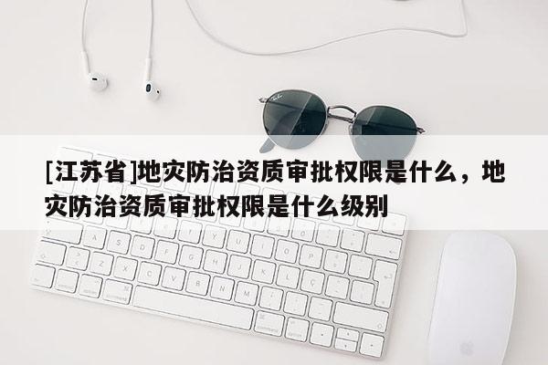 [江蘇省]地災防治資質審批權限是什么，地災防治資質審批權限是什么級別