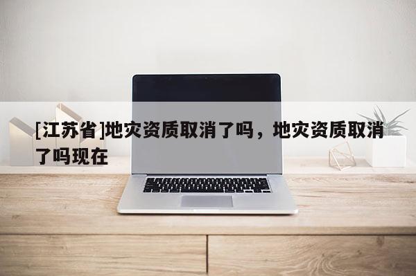 [江蘇省]地災資質(zhì)取消了嗎，地災資質(zhì)取消了嗎現(xiàn)在