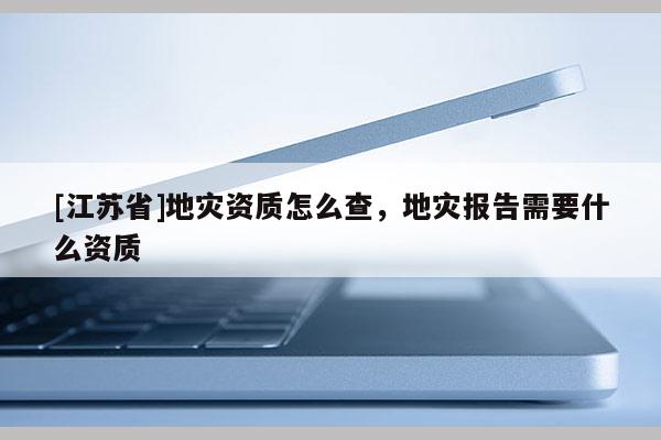 [江蘇省]地災資質怎么查，地災報告需要什么資質