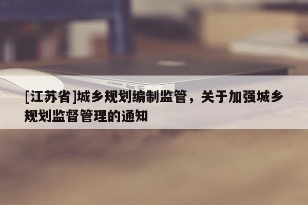 [江蘇省]城鄉規劃編制監管，關于加強城鄉規劃監督管理的通知
