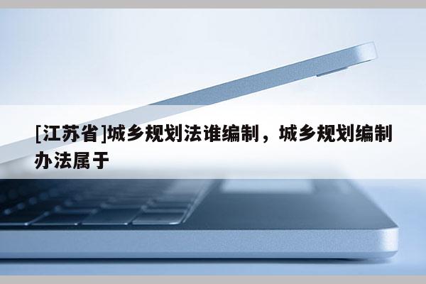 [江蘇省]城鄉(xiāng)規(guī)劃法誰(shuí)編制，城鄉(xiāng)規(guī)劃編制辦法屬于