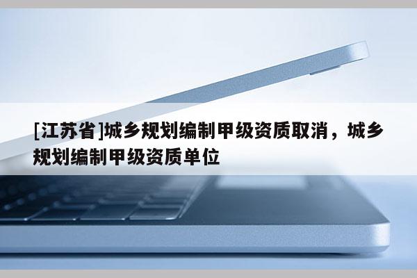 [江蘇省]城鄉規劃編制甲級資質取消，城鄉規劃編制甲級資質單位