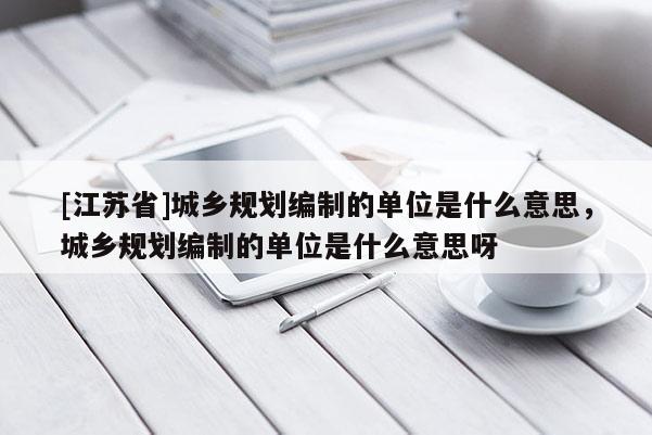 [江蘇省]城鄉規劃編制的單位是什么意思，城鄉規劃編制的單位是什么意思呀