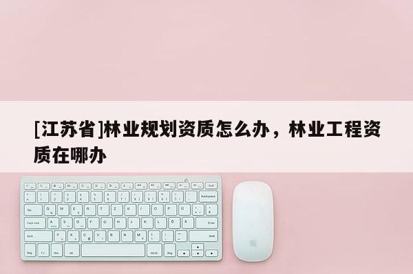 [江蘇省]林業(yè)規(guī)劃資質(zhì)怎么辦，林業(yè)工程資質(zhì)在哪辦