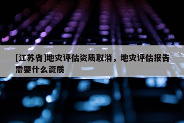[江蘇省]地災評估資質取消，地災評估報告需要什么資質