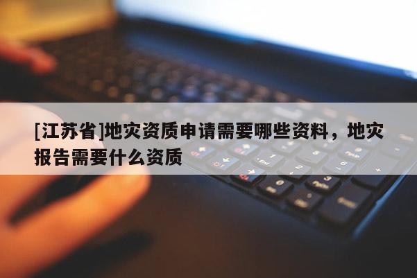 [江蘇省]地災資質申請需要哪些資料，地災報告需要什么資質