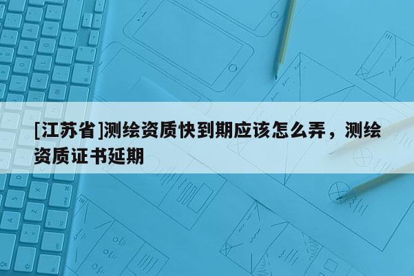 [江蘇省]測繪資質快到期應該怎么弄，測繪資質證書延期
