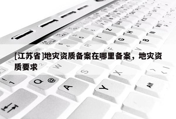 [江蘇省]地災資質備案在哪里備案，地災資質要求