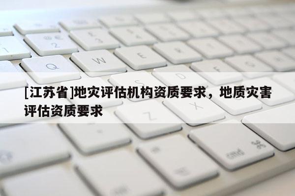 [江蘇省]地災(zāi)評估機構(gòu)資質(zhì)要求，地質(zhì)災(zāi)害評估資質(zhì)要求