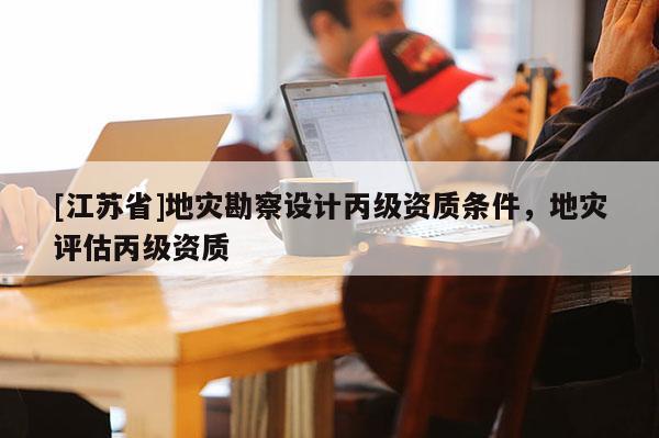 [江蘇省]地災(zāi)勘察設(shè)計(jì)丙級(jí)資質(zhì)條件，地災(zāi)評(píng)估丙級(jí)資質(zhì)