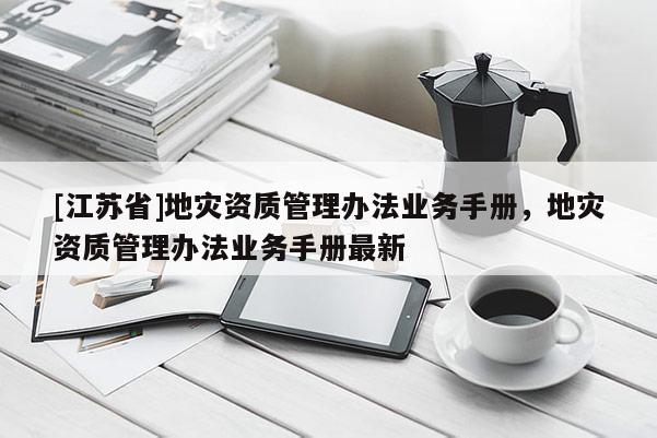[江蘇省]地災資質管理辦法業務手冊，地災資質管理辦法業務手冊最新
