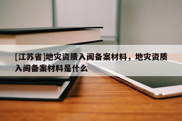 [江蘇省]地災(zāi)資質(zhì)入閩備案材料，地災(zāi)資質(zhì)入閩備案材料是什么