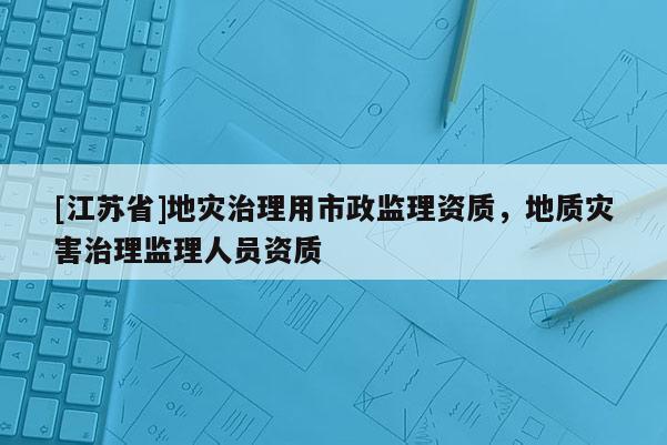 [江蘇省]地災(zāi)治理用市政監(jiān)理資質(zhì)，地質(zhì)災(zāi)害治理監(jiān)理人員資質(zhì)