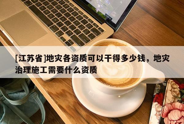 [江蘇省]地災各資質可以干得多少錢，地災治理施工需要什么資質