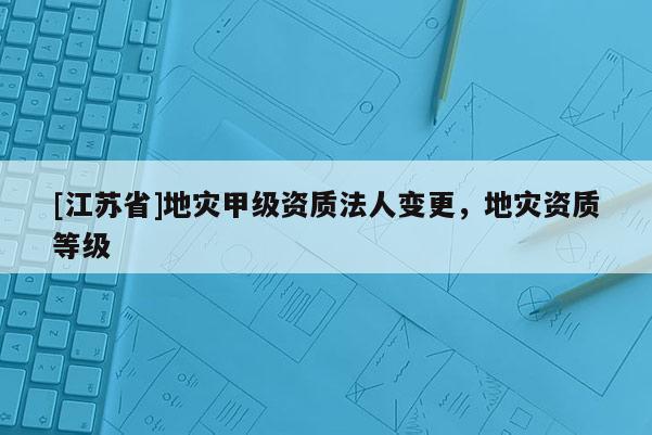 [江蘇省]地災(zāi)甲級資質(zhì)法人變更，地災(zāi)資質(zhì)等級