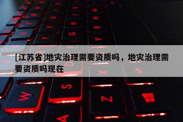 [江蘇省]地災治理需要資質嗎，地災治理需要資質嗎現在