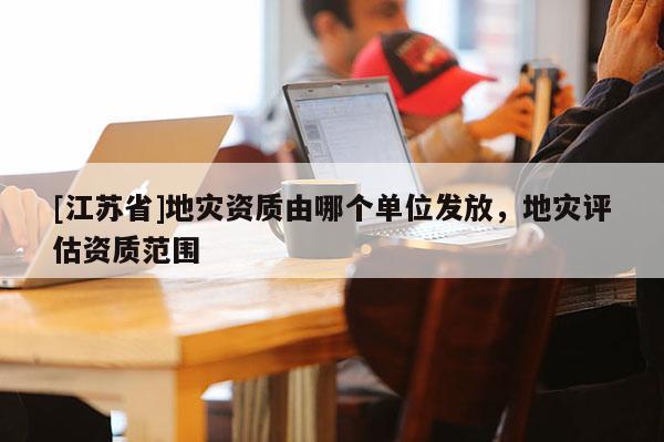 [江蘇省]地災(zāi)資質(zhì)由哪個單位發(fā)放，地災(zāi)評估資質(zhì)范圍
