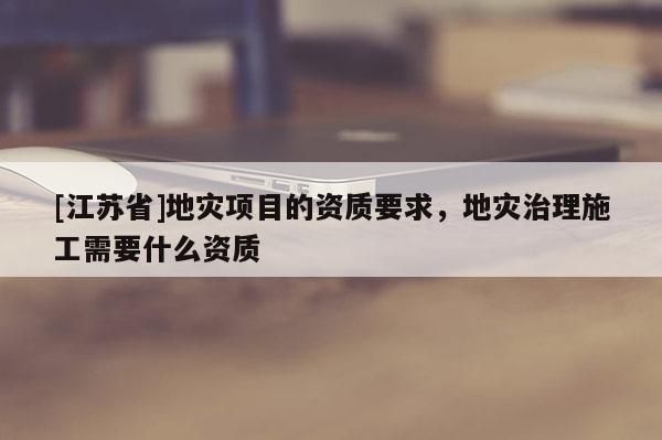 [江蘇省]地災(zāi)項目的資質(zhì)要求，地災(zāi)治理施工需要什么資質(zhì)