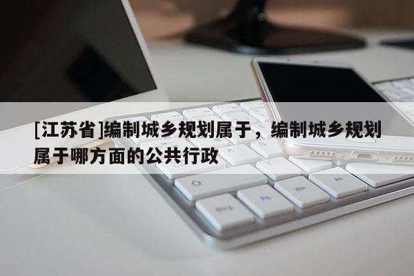 [江蘇省]編制城鄉(xiāng)規(guī)劃屬于，編制城鄉(xiāng)規(guī)劃屬于哪方面的公共行政