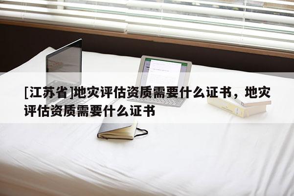 [江蘇省]地災評估資質需要什么證書，地災評估資質需要什么證書
