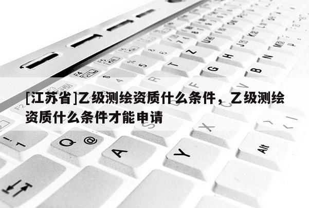 [江蘇省]乙級測繪資質什么條件，乙級測繪資質什么條件才能申請