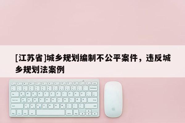 [江蘇省]城鄉規劃編制不公平案件，違反城鄉規劃法案例