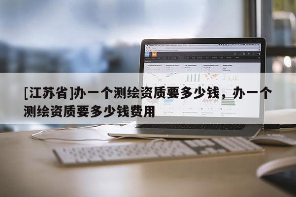 [江蘇省]辦一個(gè)測繪資質(zhì)要多少錢，辦一個(gè)測繪資質(zhì)要多少錢費(fèi)用