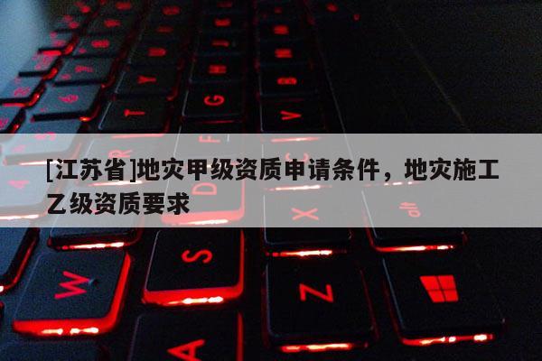 [江蘇省]地災(zāi)甲級資質(zhì)申請條件，地災(zāi)施工乙級資質(zhì)要求