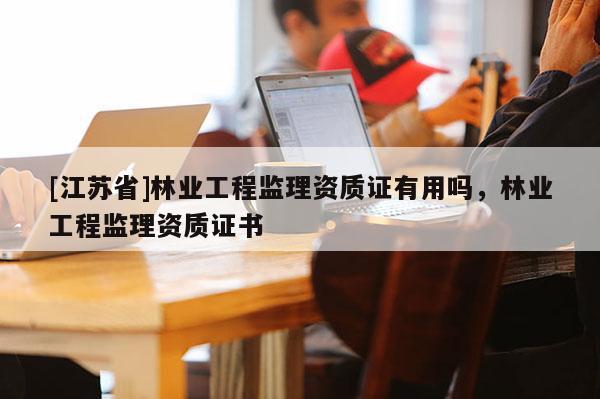 [江蘇省]林業工程監理資質證有用嗎，林業工程監理資質證書