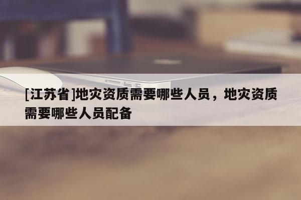 [江蘇省]地災(zāi)資質(zhì)需要哪些人員，地災(zāi)資質(zhì)需要哪些人員配備