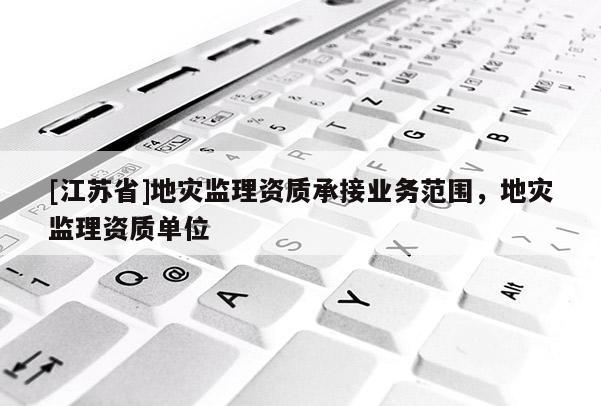 [江蘇省]地災(zāi)監(jiān)理資質(zhì)承接業(yè)務(wù)范圍，地災(zāi)監(jiān)理資質(zhì)單位